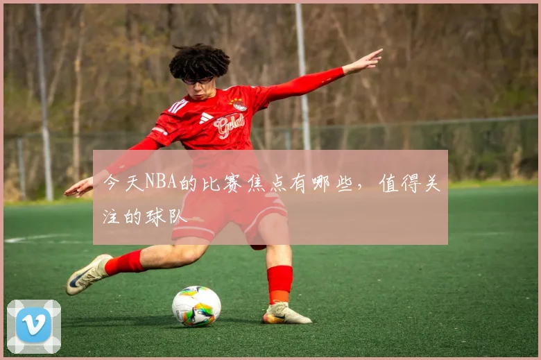 今天NBA的比赛焦点有哪些，值得关注的球队