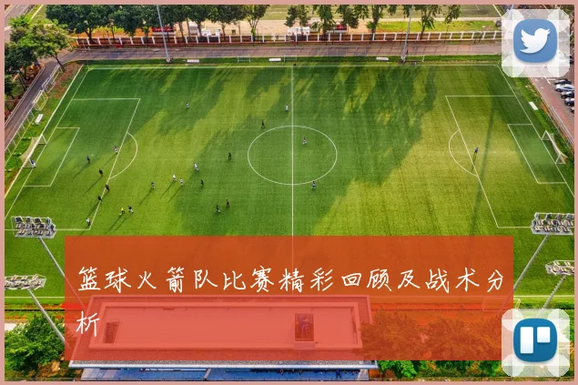 篮球火箭队比赛精彩回顾及战术分析