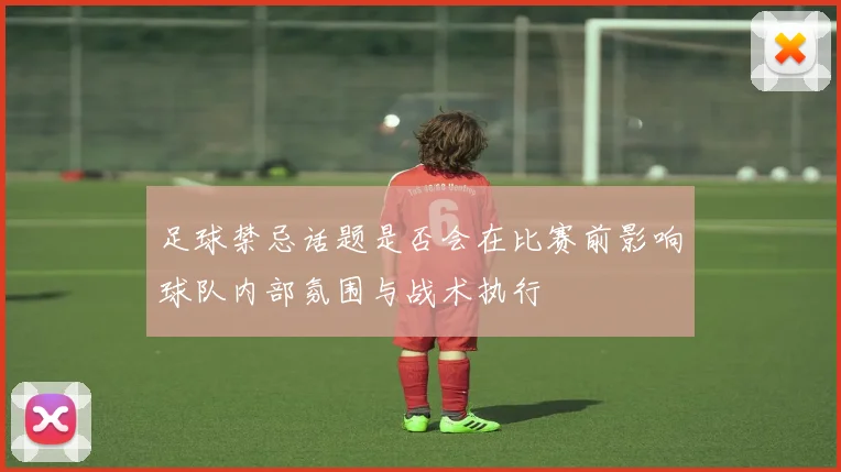 足球禁忌话题是否会在比赛前影响球队内部氛围与战术执行