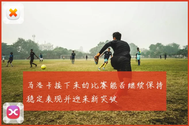 马洛卡接下来的比赛能否继续保持稳定表现并迎来新突破