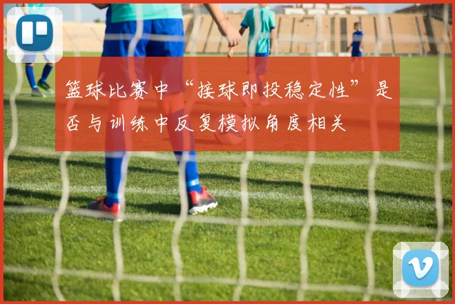 篮球比赛中“接球即投稳定性”是否与训练中反复模拟角度相关