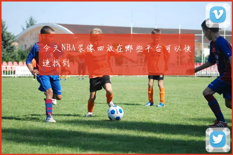 今天NBA录像回放在哪些平台可以快速找到