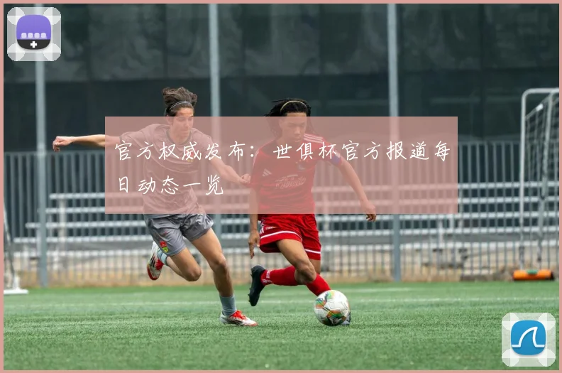 官方权威发布：世俱杯官方报道每日动态一览